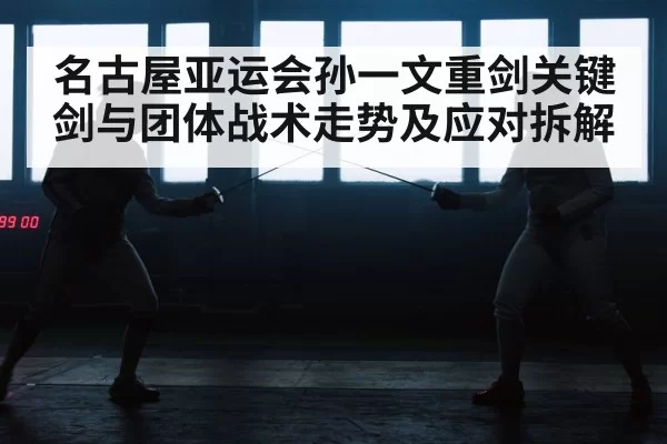 名古屋亚运会孙一文重剑关键剑与团体战术走势及应对拆解